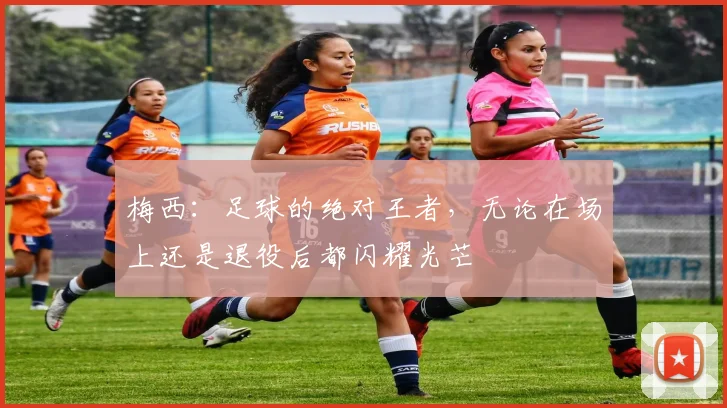 梅西：足球的绝对王者，无论在场上还是退役后都闪耀光芒