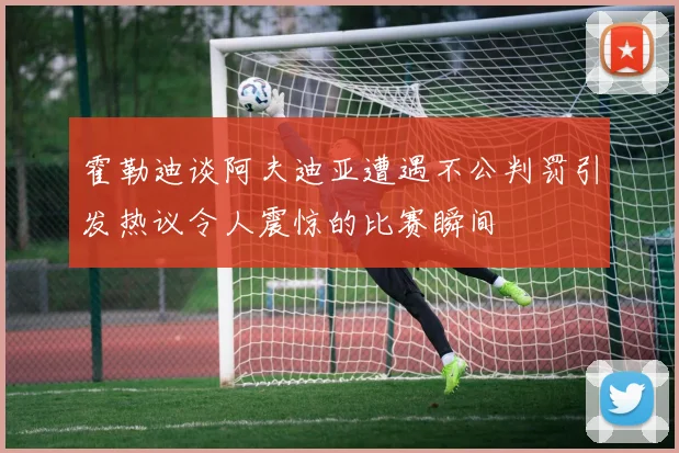 霍勒迪谈阿夫迪亚遭遇不公判罚引发热议令人震惊的比赛瞬间