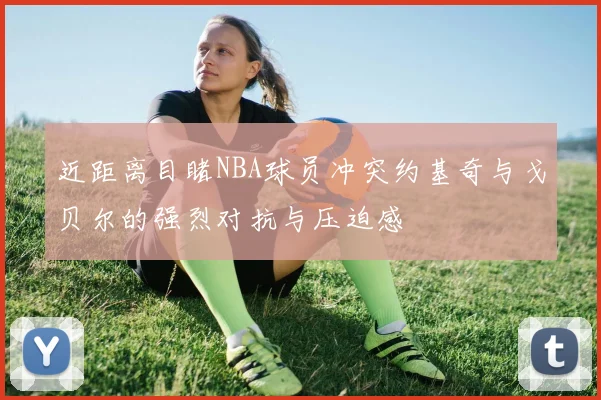 近距离目睹NBA球员冲突约基奇与戈贝尔的强烈对抗与压迫感
