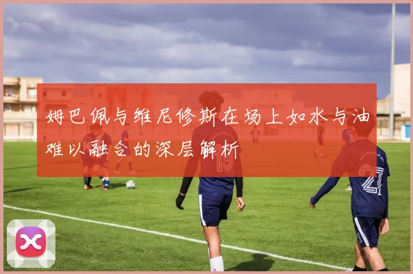姆巴佩与维尼修斯在场上如水与油难以融合的深层解析