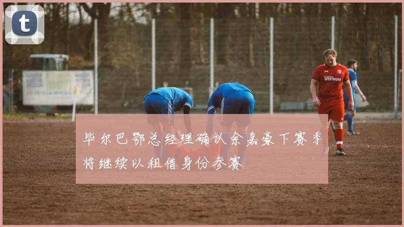 毕尔巴鄂总经理确认余嘉豪下赛季将继续以租借身份参赛