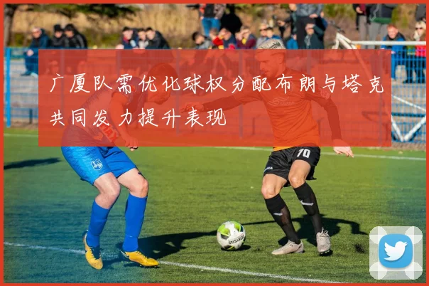 广厦队需优化球权分配布朗与塔克共同发力提升表现