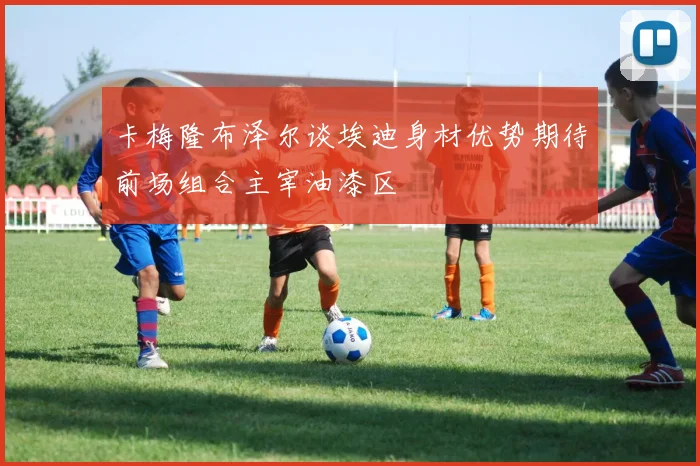 卡梅隆布泽尔谈埃迪身材优势期待前场组合主宰油漆区