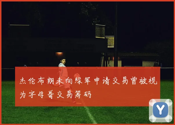 杰伦布朗未向绿军申请交易曾被视为字母哥交易筹码