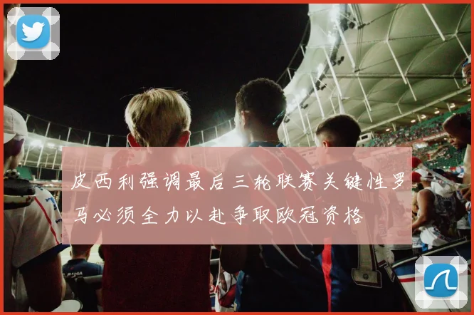 皮西利强调最后三轮联赛关键性罗马必须全力以赴争取欧冠资格