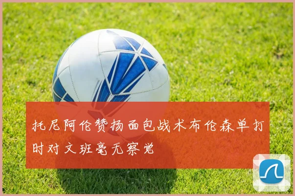 托尼阿伦赞扬面包战术布伦森单打时对文班毫无察觉