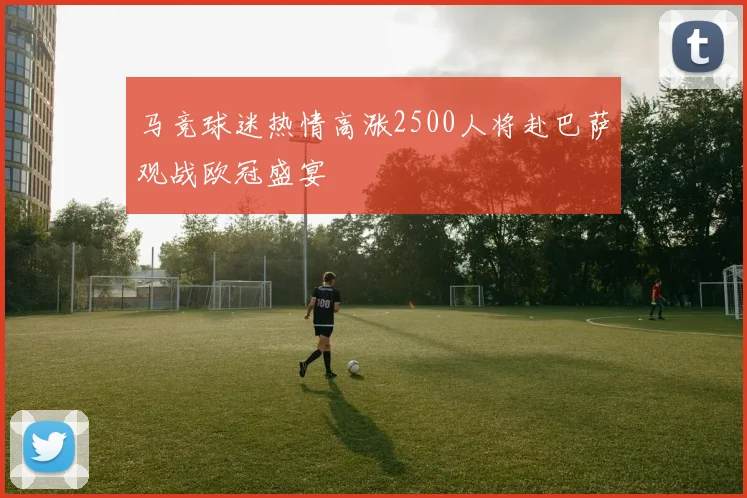 马竞球迷热情高涨2500人将赴巴萨观战欧冠盛宴