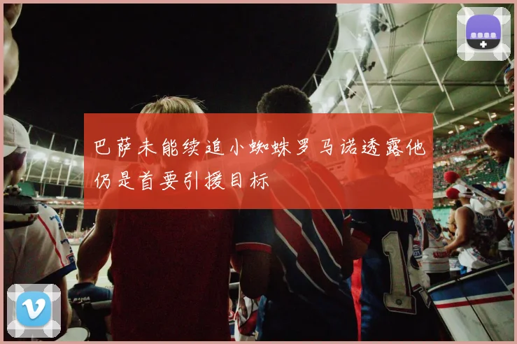 巴萨未能续追小蜘蛛罗马诺透露他仍是首要引援目标