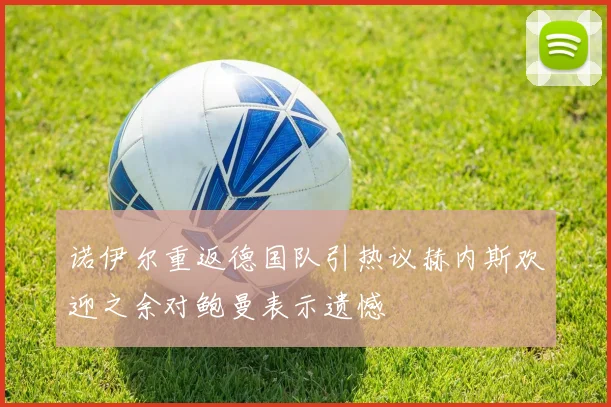 诺伊尔重返德国队引热议赫内斯欢迎之余对鲍曼表示遗憾