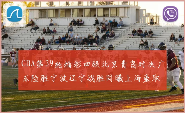 CBA第39轮精彩回顾北京青岛对决广东险胜宁波辽宁战胜同曦上海豪取20连胜