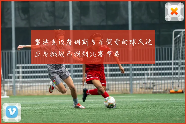 雷迪克谈詹姆斯与东契奇的球风适应与挑战已找到比赛节奏