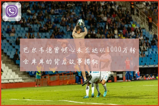 巴尔韦德曾倾心米兰达以1000万转会库库的背后故事揭秘