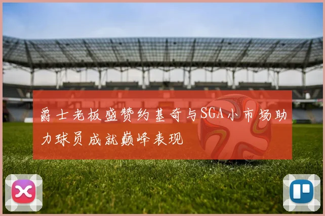 爵士老板盛赞约基奇与SGA小市场助力球员成就巅峰表现