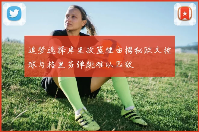 追梦选择库里投篮理由揭秘欧文控球与格里芬弹跳难以匹敌