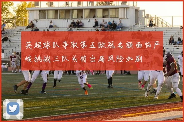 英超球队争取第五欧冠名额面临严峻挑战三队或将出局风险加剧