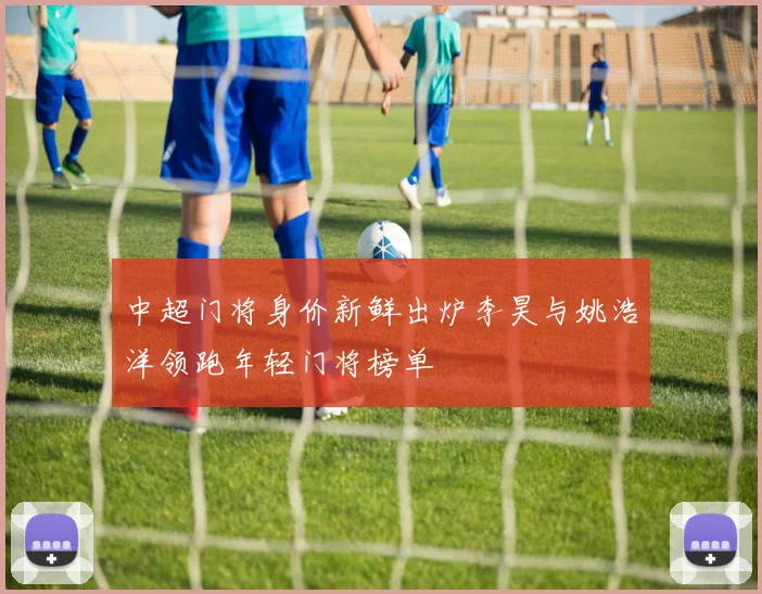 中超门将身价新鲜出炉李昊与姚浩洋领跑年轻门将榜单
