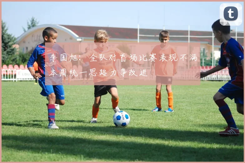 李国旭：全队对首场比赛表现不满本周统一思路力争改进