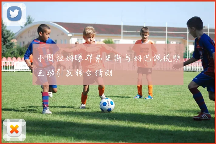 小图拉姆曝邓弗里斯与姆巴佩视频互动引发转会猜测