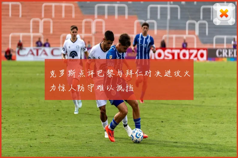 克罗斯点评巴黎与拜仁对决进攻火力惊人防守难以抵挡