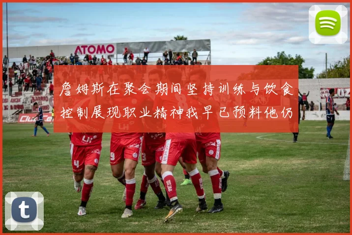 詹姆斯在聚会期间坚持训练与饮食控制展现职业精神我早已预料他仍将出战
