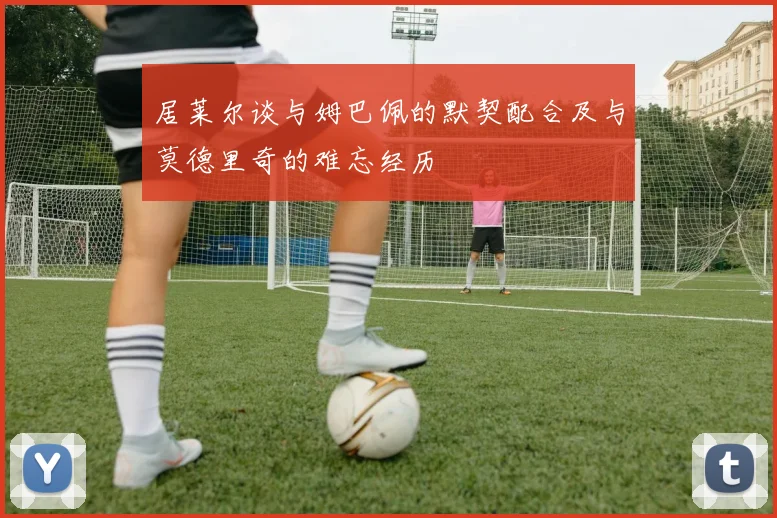 居莱尔谈与姆巴佩的默契配合及与莫德里奇的难忘经历